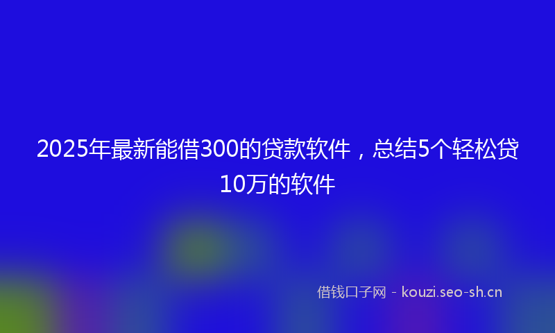 2025年最新能借300的贷款软件，总结5个轻松贷10万的软件