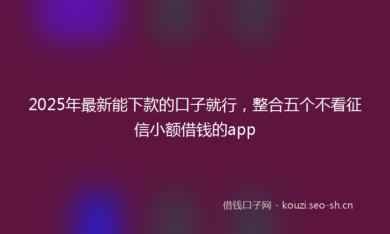 2025年最新能下款的口子就行，整合五个不看征信小额借钱的app