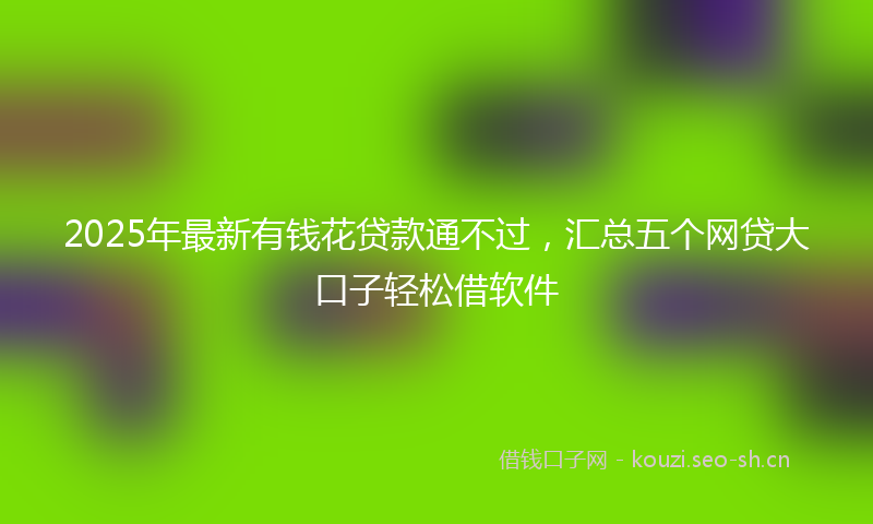 2025年最新有钱花贷款通不过，汇总五个网贷大口子轻松借软件