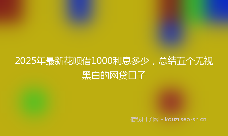2025年最新花呗借1000利息多少，总结五个无视黑白的网贷口子