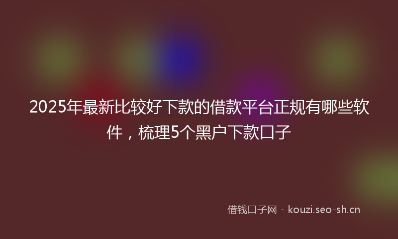 2025年最新比较好下款的借款平台正规有哪些软件，梳理5个黑户下款口子