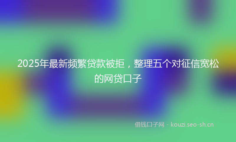 2025年最新频繁贷款被拒，整理五个对征信宽松的网贷口子