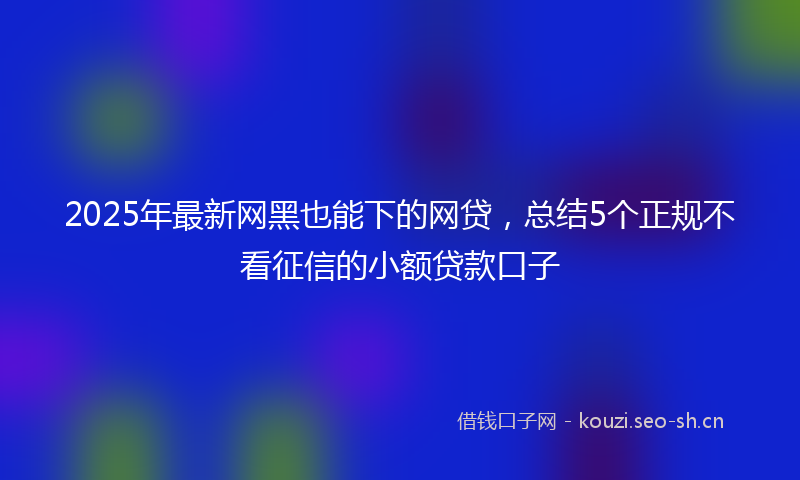 2025年最新网黑也能下的网贷，总结5个正规不看征信的小额贷款口子