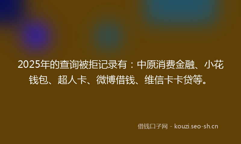 2025年的查询被拒记录有：中原消费金融、小花钱包、超人卡、微博借钱、维信卡卡贷等。