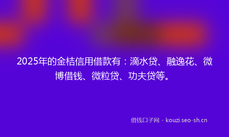 2025年的金桔信用借款有：滴水贷、融逸花、微博借钱、微粒贷、功夫贷等。