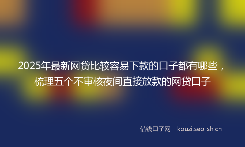 2025年最新网贷比较容易下款的口子都有哪些，梳理五个不审核夜间直接放款的网贷口子