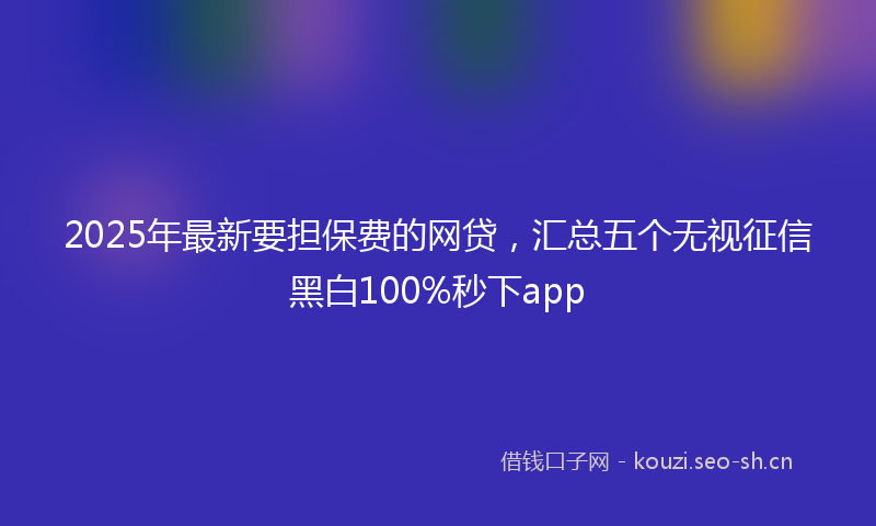 2025年最新要担保费的网贷，汇总五个无视征信黑白100%秒下app