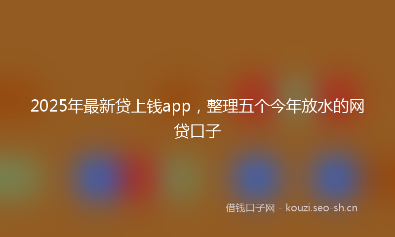 2025年最新贷上钱app，整理五个今年放水的网贷口子