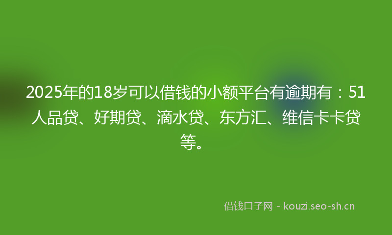 2025年的18岁可以借钱的小额平台有逾期有：51人品贷、好期贷、滴水贷、东方汇、维信卡卡贷等。