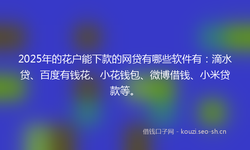 2025年的花户能下款的网贷有哪些软件有：滴水贷、百度有钱花、小花钱包、微博借钱、小米贷款等。