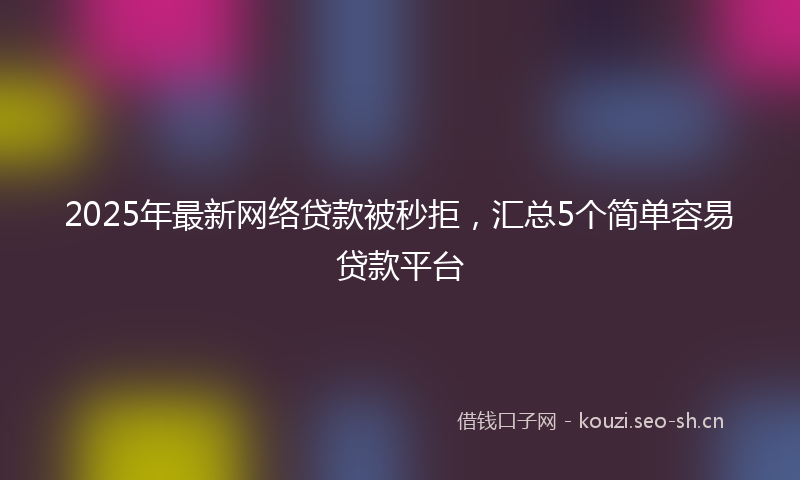 2025年最新网络贷款被秒拒，汇总5个简单容易贷款平台