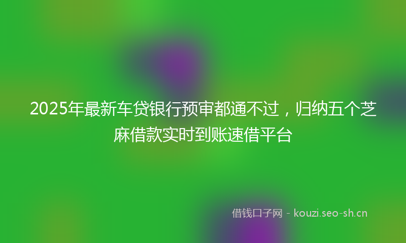 2025年最新车贷银行预审都通不过，归纳五个芝麻借款实时到账速借平台
