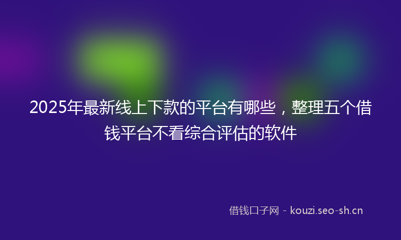 2025年最新线上下款的平台有哪些，整理五个借钱平台不看综合评估的软件