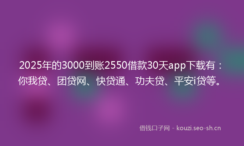 2025年的3000到账2550借款30天app下载有：你我贷、团贷网、快贷通、功夫贷、平安i贷等。