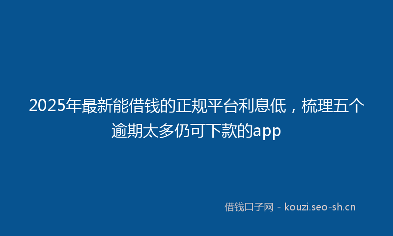2025年最新能借钱的正规平台利息低，梳理五个逾期太多仍可下款的app