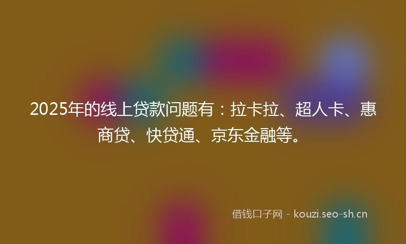 2025年的线上贷款问题有：拉卡拉、超人卡、惠商贷、快贷通、京东金融等。