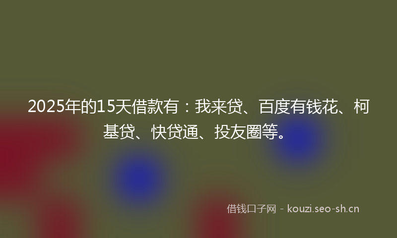 2025年的15天借款有：我来贷、百度有钱花、柯基贷、快贷通、投友圈等。
