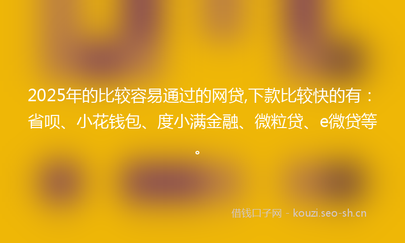 2025年的比较容易通过的网贷,下款比较快的有：省呗、小花钱包、度小满金融、微粒贷、e微贷等。
