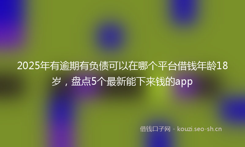 2025年有逾期有负债可以在哪个平台借钱年龄18岁，盘点5个最新能下来钱的app