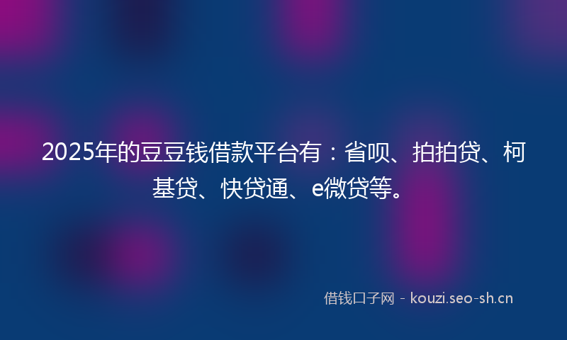 2025年的豆豆钱借款平台有：省呗、拍拍贷、柯基贷、快贷通、e微贷等。
