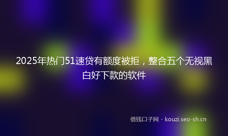 2025年热门51速贷有额度被拒，整合五个无视黑白好下款的软件