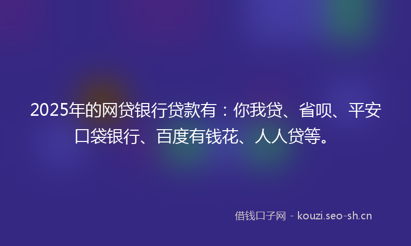 2025年的网贷银行贷款有：你我贷、省呗、平安口袋银行、百度有钱花、人人贷等。