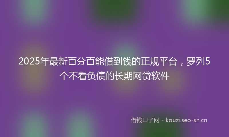 2025年最新百分百能借到钱的正规平台，罗列5个不看负债的长期网贷软件