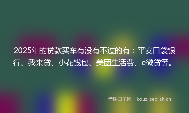 2025年的贷款买车有没有不过的有：平安口袋银行、我来贷、小花钱包、美团生活费、e微贷等。
