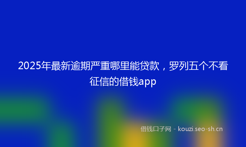 2025年最新逾期严重哪里能贷款，罗列五个不看征信的借钱app
