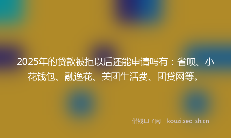 2025年的贷款被拒以后还能申请吗有：省呗、小花钱包、融逸花、美团生活费、团贷网等。