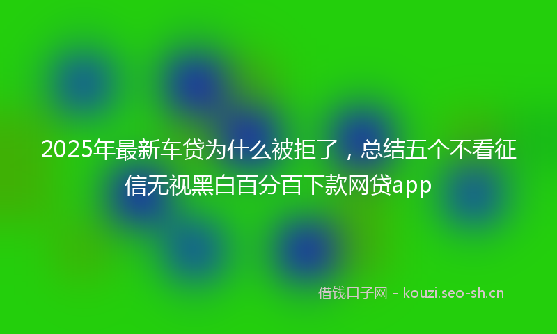 2025年最新车贷为什么被拒了，总结五个不看征信无视黑白百分百下款网贷app