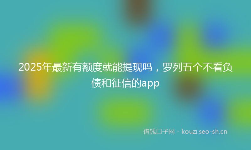 2025年最新有额度就能提现吗，罗列五个不看负债和征信的app