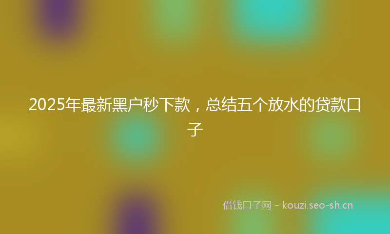 2025年最新黑户秒下款，总结五个放水的贷款口子
