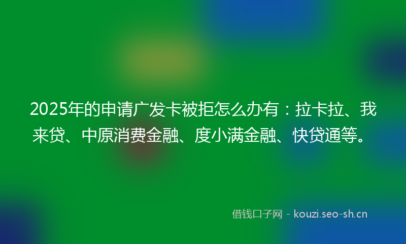 2025年的申请广发卡被拒怎么办有：拉卡拉、我来贷、中原消费金融、度小满金融、快贷通等。