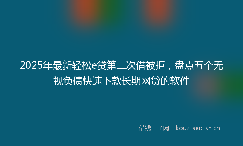 2025年最新轻松e贷第二次借被拒，盘点五个无视负债快速下款长期网贷的软件
