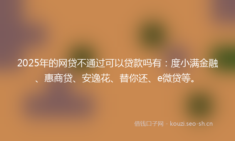 2025年的网贷不通过可以贷款吗有：度小满金融、惠商贷、安逸花、替你还、e微贷等。