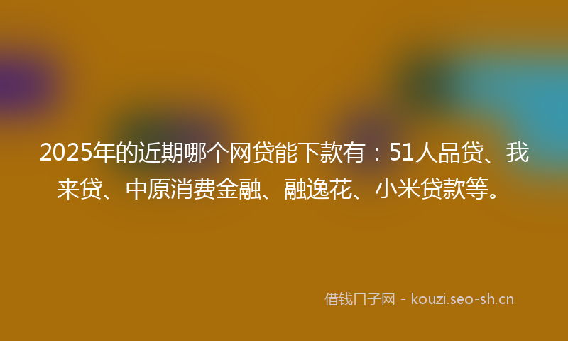 2025年的近期哪个网贷能下款有：51人品贷、我来贷、中原消费金融、融逸花、小米贷款等。