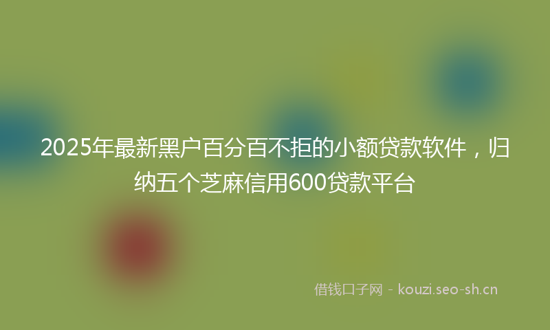 2025年最新黑户百分百不拒的小额贷款软件，归纳五个芝麻信用600贷款平台