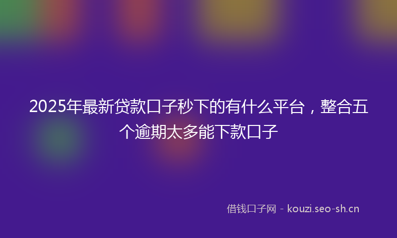 2025年最新贷款口子秒下的有什么平台，整合五个逾期太多能下款口子