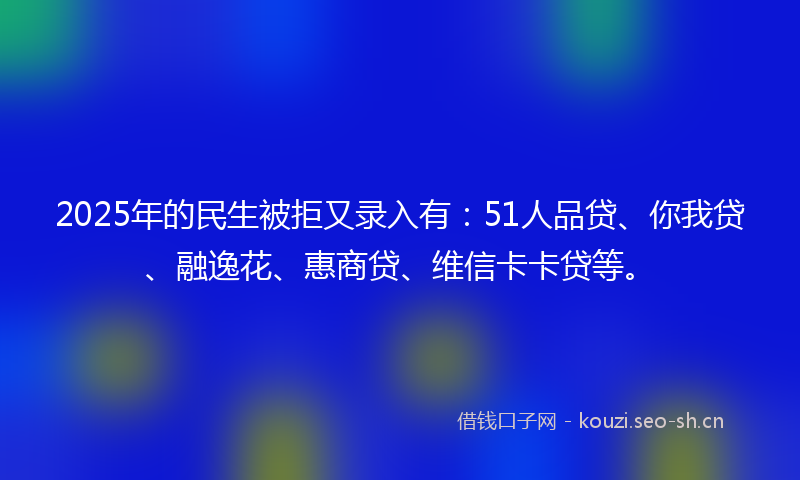 2025年的民生被拒又录入有：51人品贷、你我贷、融逸花、惠商贷、维信卡卡贷等。
