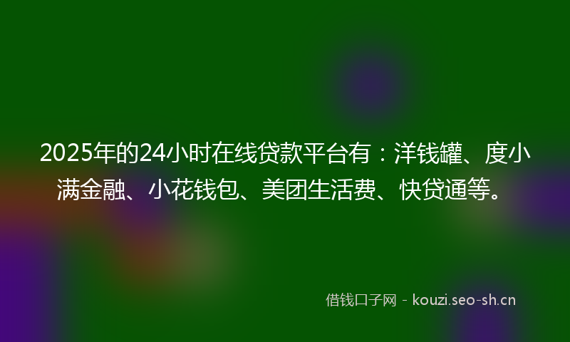2025年的24小时在线贷款平台有：洋钱罐、度小满金融、小花钱包、美团生活费、快贷通等。