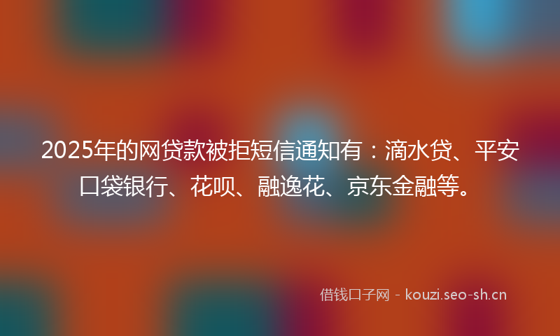 2025年的网贷款被拒短信通知有：滴水贷、平安口袋银行、花呗、融逸花、京东金融等。