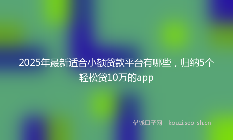2025年最新适合小额贷款平台有哪些，归纳5个轻松贷10万的app