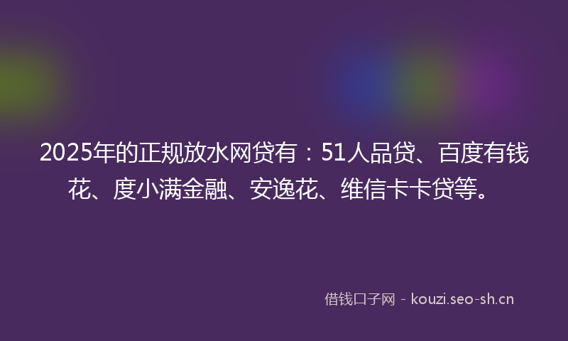 2025年的正规放水网贷有：51人品贷、百度有钱花、度小满金融、安逸花、维信卡卡贷等。