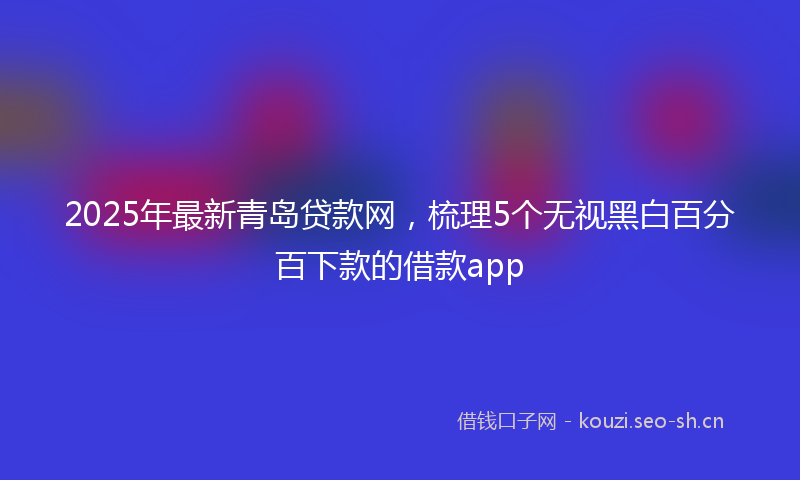 2025年最新青岛贷款网，梳理5个无视黑白百分百下款的借款app