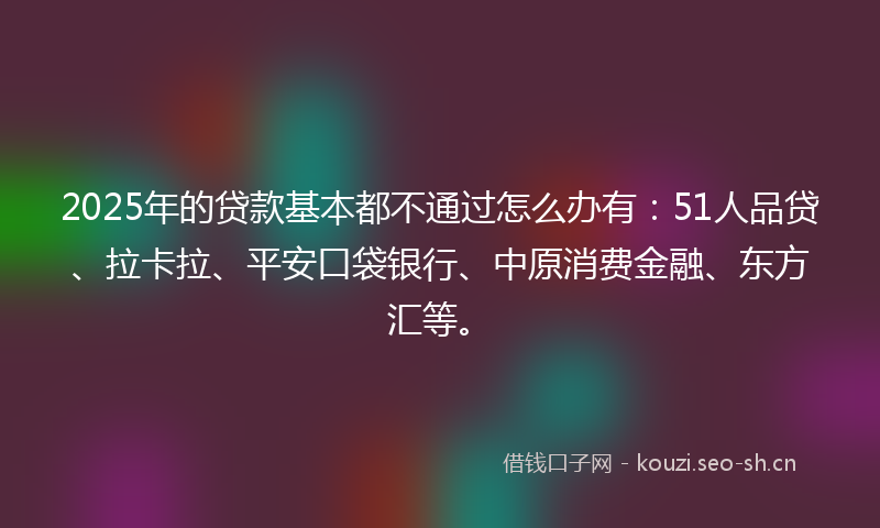 2025年的贷款基本都不通过怎么办有：51人品贷、拉卡拉、平安口袋银行、中原消费金融、东方汇等。