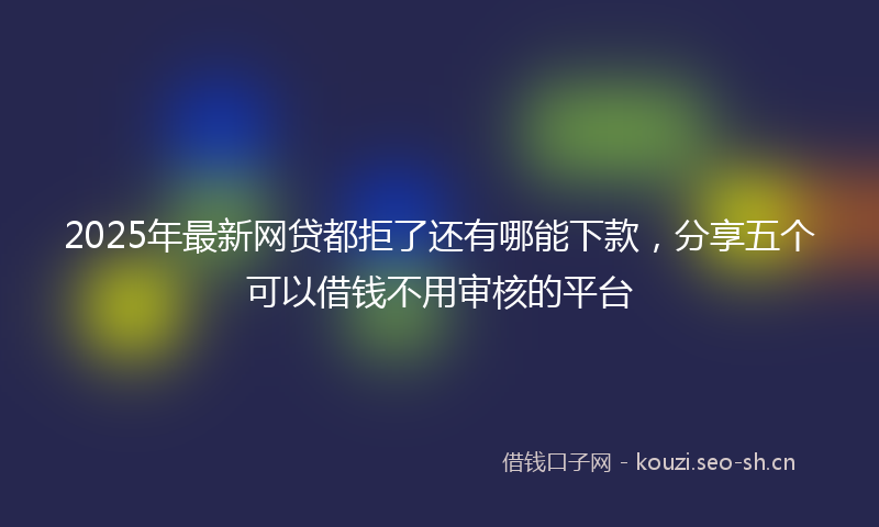 2025年最新网贷都拒了还有哪能下款，分享五个可以借钱不用审核的平台