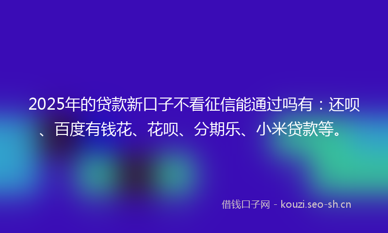 2025年的贷款新口子不看征信能通过吗有：还呗、百度有钱花、花呗、分期乐、小米贷款等。