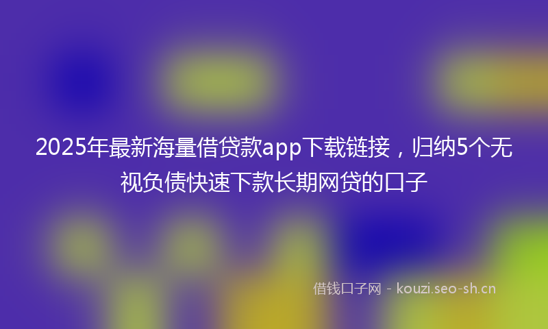 2025年最新海量借贷款app下载链接，归纳5个无视负债快速下款长期网贷的口子