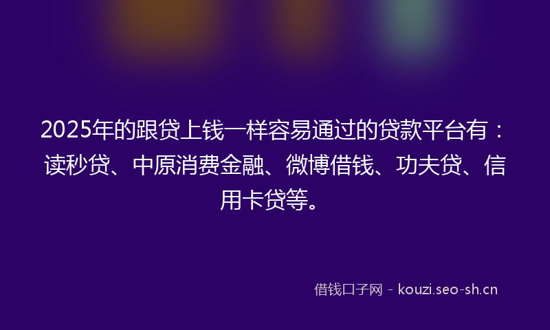 2025年的跟贷上钱一样容易通过的贷款平台有：读秒贷、中原消费金融、微博借钱、功夫贷、信用卡贷等。